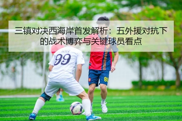 三镇对决西海岸首发解析:五外援对抗下的战术博弈与关键球员看点